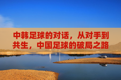 中韩足球的对话，从对手到共生，中国足球的破局之路，中韩足球的对话，从对手到共生，中国足球的破局之路