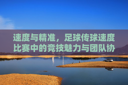 速度与精准，足球传球速度比赛中的竞技魅力与团队协作，速度与精准，足球传球速度比赛的竞技魅力与团队协作