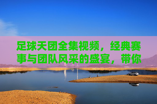 足球天团全集视频,经典赛事与团队风采的盛宴,带你重温激情岁月与热血瞬间,足球天团全集视频,经典赛事与团队风采的盛宴,带你重温激情岁月与热血瞬间