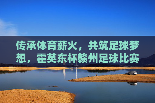 传承体育薪火,共筑足球梦想,霍英东杯赣州足球比赛精彩纷呈与深远影响,传承体育薪火,共筑足球梦想,霍英东杯赣州足球比赛精彩纷呈与深远影响