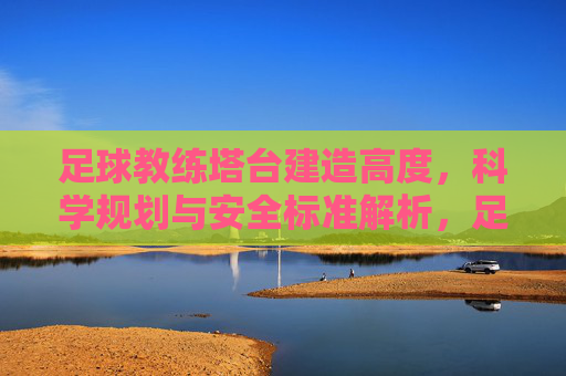 足球教练塔台建造高度，科学规划与安全标准解析，足球教练塔台建造高度的科学规划与安全标准解析