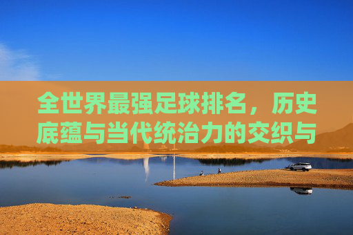 全世界最强足球排名，历史底蕴与当代统治力的交织与碰撞，全世界最强足球排名，历史底蕴与当代统治力的交织与碰撞