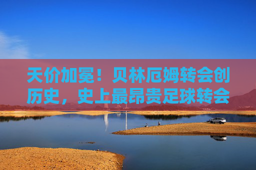 天价加冕！贝林厄姆转会创历史，史上最昂贵足球转会费解析，天价加冕！贝林厄姆转会创历史，史上最昂贵足球转会费解析