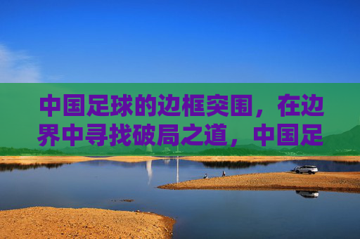 中国足球的边框突围,在边界中寻找破局之道,中国足球的边框突围,在边界中寻找破局之道