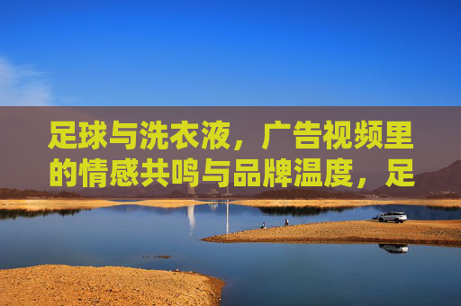 足球与洗衣液，广告视频里的情感共鸣与品牌温度，足球与洗衣液，广告视频里的情感共鸣与品牌温度