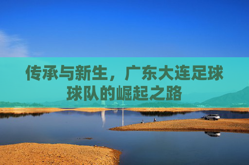 传承与新生,广东大连足球球队的崛起之路
