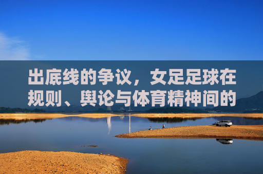 出底线的争议,女足足球在规则、舆论与体育精神间的拉扯