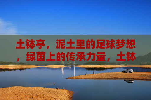 土钵亭,泥土里的足球梦想,绿茵上的传承力量,土钵亭,泥土里的足球梦想,绿茵上的传承力量