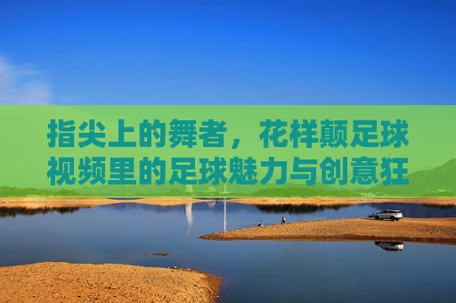 指尖上的舞者，花样颠足球视频里的足球魅力与创意狂欢，指尖上的舞者，花样颠足球视频里的足球魅力与创意狂欢