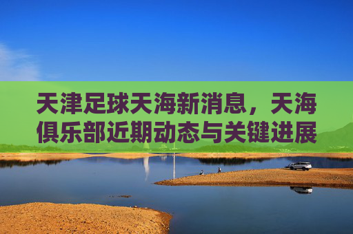 天津足球天海新消息,天海俱乐部近期动态与关键进展