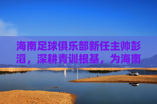 海南足球俱乐部新任主帅彭滔，深耕青训根基，为海南足球开启发展新篇章
