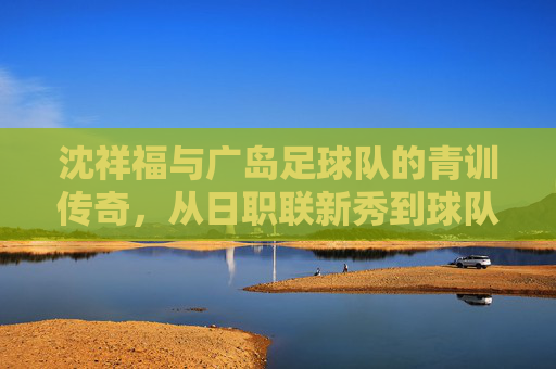 沈祥福与广岛足球队的青训传奇,从日职联新秀到球队灵魂的坚守,沈祥福与广岛足球队青训传奇,从日职联新秀到球队灵魂的坚守