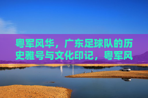 粤军风华，广东足球队的历史雅号与文化印记，粤军风华，广东足球队的历史雅号与文化印记
