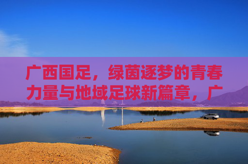 广西国足，绿茵逐梦的青春力量与地域足球新篇章，广西国足，绿茵逐梦的青春力量与地域足球新篇章