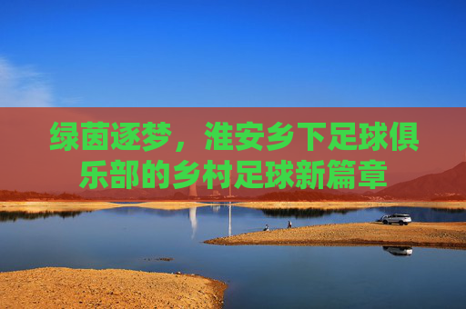 绿茵逐梦,淮安乡下足球俱乐部的乡村足球新篇章