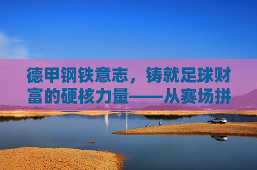 德甲钢铁意志,铸就足球财富的硬核力量——从赛场拼搏到商业价值的坚实基石