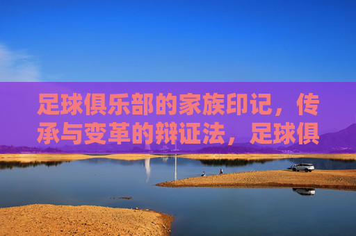 足球俱乐部的家族印记,传承与变革的辩证法,足球俱乐部的家族印记,传承与变革的辩证法