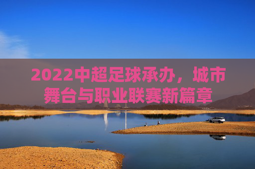 2022中超足球承办,城市舞台与职业联赛新篇章