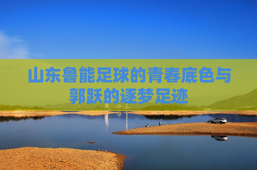 山东鲁能足球的青春底色与郭跃的逐梦足迹