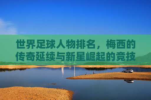 世界足球人物排名,梅西的传奇延续与新星崛起的竞技交响,世界足球人物排名,梅西的传奇延续与新星崛起的竞技交响