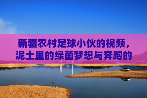 新疆农村足球小伙的视频，泥土里的绿茵梦想与奔跑的青春