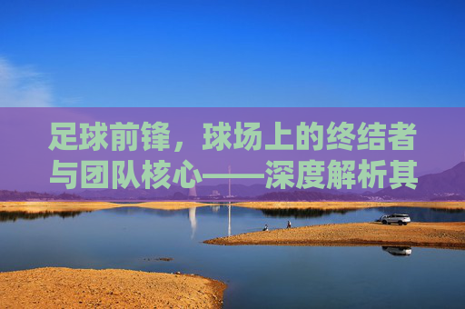 足球前锋，球场上的终结者与团队核心——深度解析其角色与价值