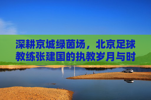 深耕京城绿茵场,北京足球教练张建国的执教岁月与时代记忆