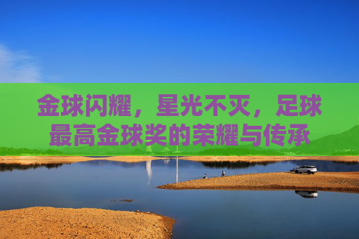 金球闪耀，星光不灭，足球最高金球奖的荣耀与传承