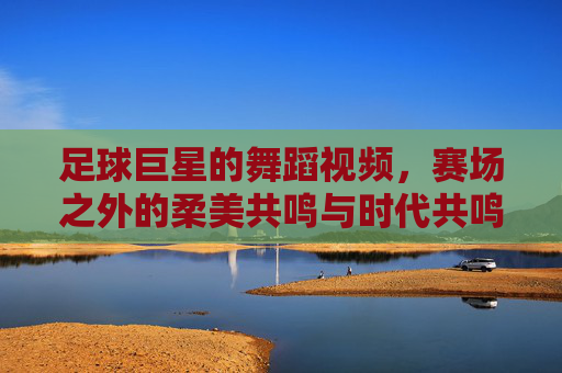 足球巨星的舞蹈视频,赛场之外的柔美共鸣与时代共鸣