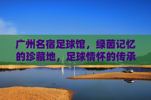 广州名宿足球馆，绿茵记忆的珍藏地，足球情怀的传承站