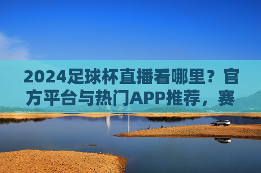 2024足球杯直播看哪里?官方平台与热门APP推荐,赛事精彩不落下一秒