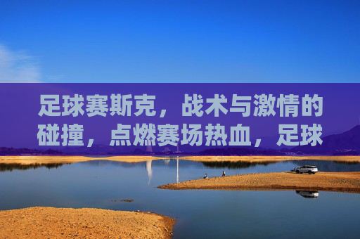 足球赛斯克,战术与激情的碰撞,点燃赛场热血,足球赛场,战术与激情的碰撞,点燃热血对决