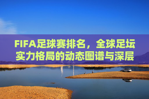 FIFA足球赛排名，全球足坛实力格局的动态图谱与深层解读