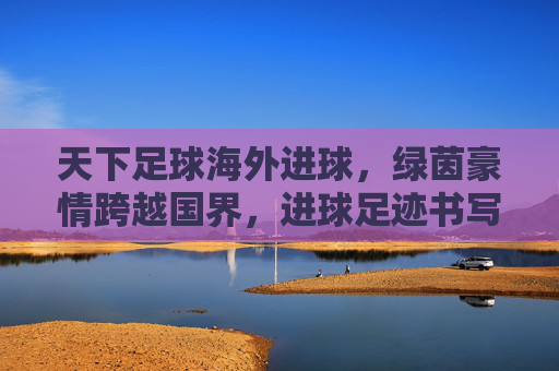 天下足球海外进球，绿茵豪情跨越国界，进球足迹书写全球传奇，天下足球海外进球，绿茵豪情跨越国界，进球足迹书写全球传奇
