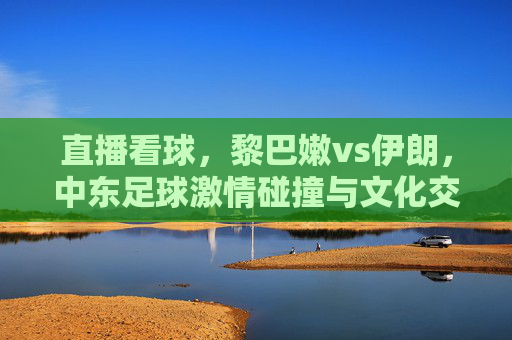 直播看球,黎巴嫩vs伊朗,中东足球激情碰撞与文化交融