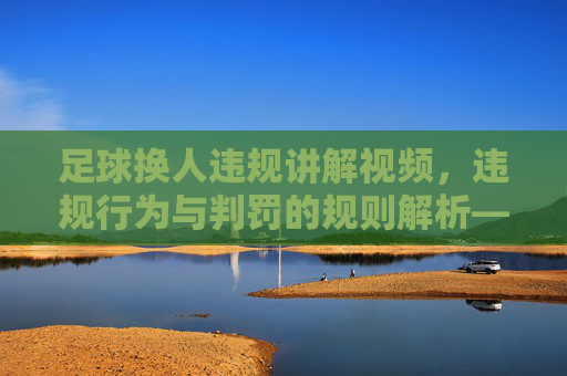 足球换人违规讲解视频，违规行为与判罚的规则解析——从规则到实践的深度剖析