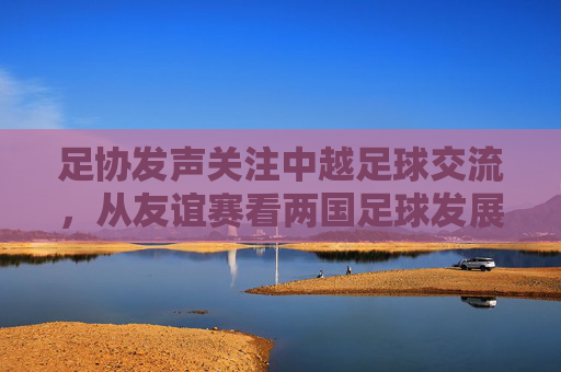 足协发声关注中越足球交流，从友谊赛看两国足球发展新动向