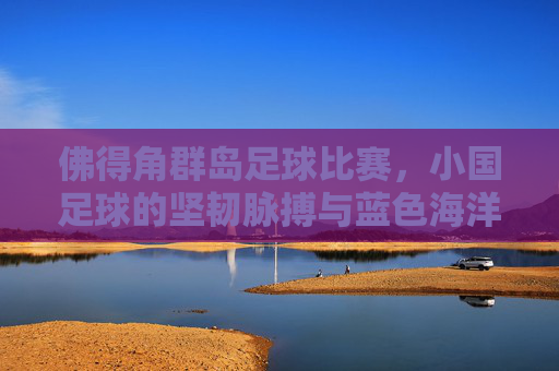 佛得角群岛足球比赛,小国足球的坚韧脉搏与蓝色海洋里的绿茵荣光