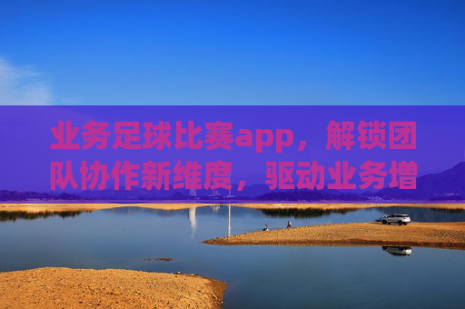 业务足球比赛app,解锁团队协作新维度,驱动业务增长,业务足球比赛APP,解锁团队协作新维度,驱动业务增长