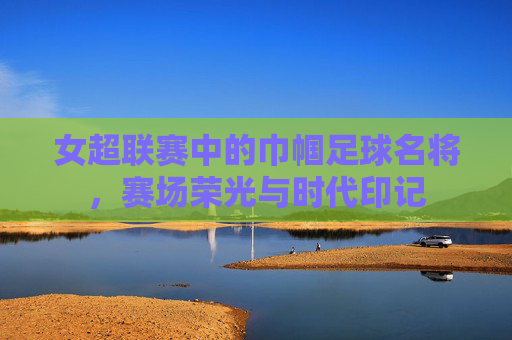 女超联赛中的巾帼足球名将，赛场荣光与时代印记