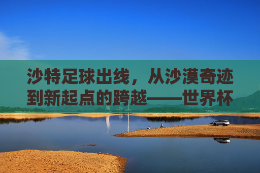 沙特足球出线,从沙漠奇迹到新起点的跨越——世界杯亚洲区预选赛终章,沙特书写新篇章,沙特足球出线,从沙漠奇迹到新起点的跨越——世界杯亚洲区预选赛终章,沙特书写新篇章