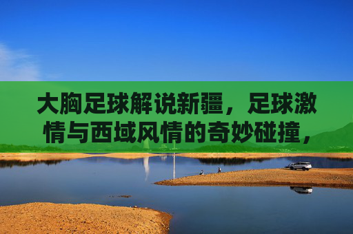大胸足球解说新疆,足球激情与西域风情的奇妙碰撞,大胸足球解说新疆,足球激情与西域风情的奇妙碰撞