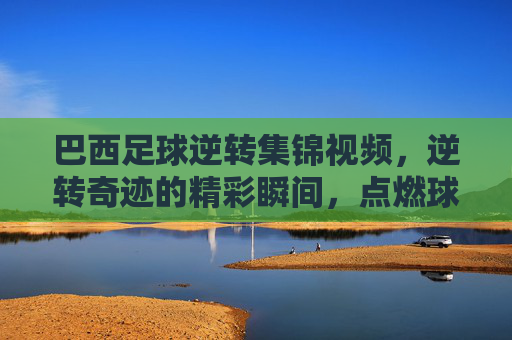 巴西足球逆转集锦视频，逆转奇迹的精彩瞬间，点燃球迷激情的终极对决