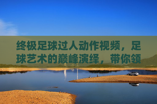 终极足球过人动作视频，足球艺术的巅峰演绎，带你领略球星的精湛技艺与无限魅力