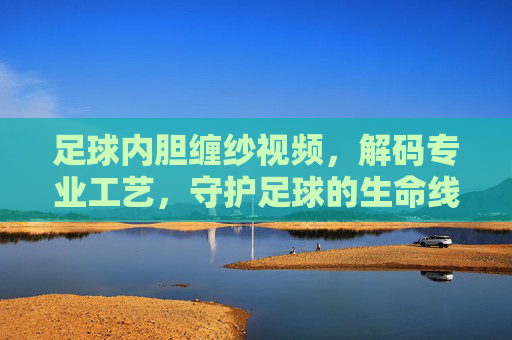 足球内胆缠纱视频,解码专业工艺,守护足球的生命线
