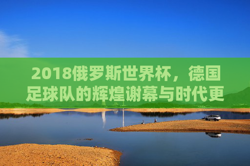 2018俄罗斯世界杯,德国足球队的辉煌谢幕与时代更迭,2018俄罗斯世界杯,德国足球队辉煌谢幕与时代更迭