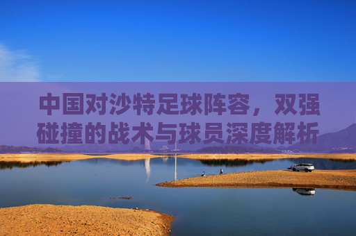 中国对沙特足球阵容,双强碰撞的战术与球员深度解析