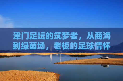 津门足坛的筑梦者，从商海到绿茵场，老板的足球情怀与责任担当