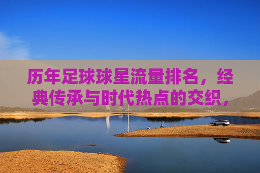 历年足球球星流量排名,经典传承与时代热点的交织,谁在流量长河中持续领跑?历年足球球星流量排名,经典传承与时代热点的交织,谁在流量长河中持续领跑?