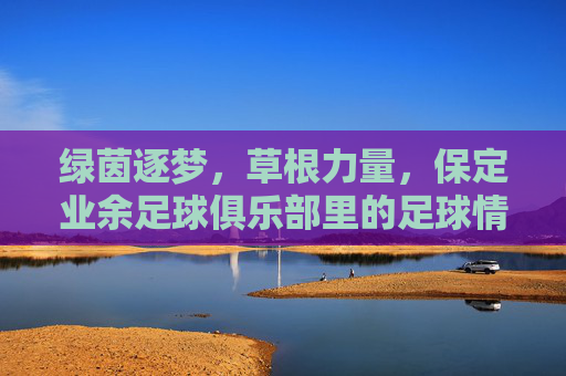绿茵逐梦,草根力量,保定业余足球俱乐部里的足球情怀与社区温度